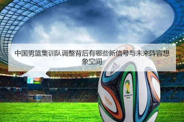 中国男篮集训队调整背后有哪些新信号与未来阵容想象空间